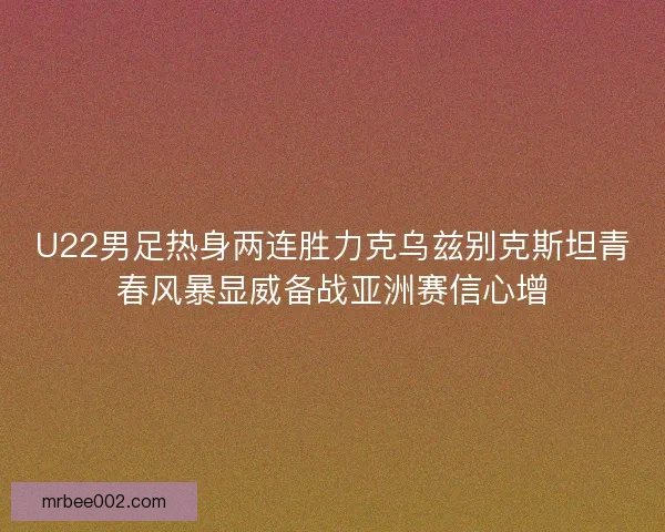 U22男足热身两连胜力克乌兹别克斯坦青春风暴显威备战亚洲赛信心增