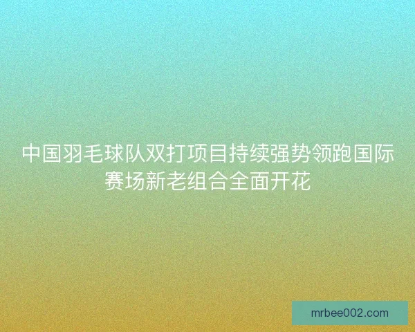中国羽毛球队双打项目持续强势领跑国际赛场新老组合全面开花